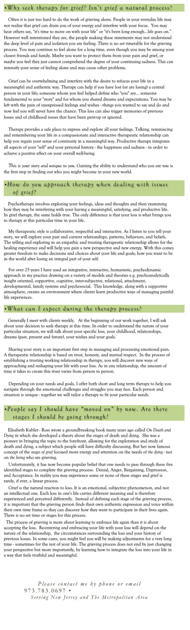 •Why seek therapy for grief? Isn’t grief a natural process?

    Often it is just too hard to do the work of grieving alone. People in your everyday life may not realize that grief can drain you of your energy and interfere with your focus.  You may hear others say, "it's time to move on with your life” or "it's been long enough…life goes on.”  However well intentioned they are, the people making these statements may not understand the deep level of pain and isolation you are feeling. There is no set timetable for the grieving process. You may continue to feel alone for a long time, even though you may be among your closest friends and family. Maybe you want to protect them from your pain and grief, or maybe you feel they just cannot comprehend the degree of your continuing sadness. This can intensify your sense of feeling alone and may cause other problems. 
 
    Grief can be overwhelming and interfere with the desire to refocus your life in a meaningful and authentic way. Therapy can help if you have lost (or are losing) a central person in your life; someone whom you feel helped define who "you" are… someone fundamental to your "story" and for whom you shared dreams and expectations. You may be left with the pain of unexpressed feelings and wishes - things you wanted to say and do and now feel you will never have the chance. This loss can also trigger memories of previous losses and of childhood issues that have been pent-up or ignored.  
 
    Therapy provides a safe place to express and explore all your feelings. Talking, reminiscing and remembering your life in a compassionate and interactive therapeutic relationship can help you regain your sense of continuity in a meaningful way. Productive therapy integrates all aspects of your "self" and your personal history - the happiness and sadness - in order to achieve a positive effect on your overall well-being.
 
    This is your story and unique to you. Gaining the ability to understand who you are now is the first step in finding out who you might become in your new world.

•How do you approach therapy when dealing with issues 
    of grief?
    
    Psychotherapy involves exploring your feelings, ideas and thoughts and then examining how they may be interfering with your having a meaningful, satisfying, and productive life.  In grief therapy, the same holds true. The only difference is that your loss is what brings you to therapy at this particular time in your life.  

    My therapeutic style is collaborative, respectful and interactive. As I listen to you tell your story, we will explore your past and current relationships, patterns, behaviors, and beliefs. The telling and exploring in an empathic and trusting therapeutic relationship allows for the healing experience and will help you gain a new perspective and new energy. With this comes greater freedom to make decisions and choices about your life and goals; how you want to be in the world after losing an integral part of your self.

    For over 25 years I have used an integrative, interactive, humanistic, psychodynamic approach in my practice drawing on a variety of models and theories e.g. psychoanalytically insight oriented, supportive, cognitive, inter-subjective, relational, attachment, developmental, family systems and psychosocial.  This knowledge, along with a supportive atmosphere, creates an environment where clients learn productive ways of managing painful life experiences.

•What can I expect during the therapy process?

    Generally I meet with clients weekly.   At the beginning of our work together, I will ask about your decision to seek therapy at this time. In order to understand the nature of your particular situation, we will talk about your specific loss, your childhood, relationships, dreams (past, present and future), your wishes and your goals.

    Sharing your story is an important first step in managing and processing emotional pain.  A therapeutic relationship is based on trust, honesty, and mutual respect.  In the process of establishing a trusting working relationship in therapy, you will discover new ways of approaching and reshaping your life with your loss. As in any relationship, the amount of time it takes to create this trust varies from person to person. 
    Depending on your needs and goals, I offer both short and long term therapy to help you navigate through the emotional challenges and struggles you may face. Each person and situation is unique - together we will tailor a therapy to fit your particular needs.

•People say I should have “moved on” by now. Are there 
    stages I should be going through?

    Elisabeth Kubler - Ross wrote a groundbreaking book many years ago called On Death and Dying in which she developed a theory about the stages of death and dying.  She was a pioneer in bringing the topic to the forefront, allowing for the exploration and study of death and dying, a subject which people still have difficulty discussing. But her now famous concept of the stages of grief focused more energy and attention on the needs of the dying - not on the living who are grieving.  
    Unfortunately, it has now become popular belief that one needs to pass through these five identified stages to complete the grieving process:  Denial, Anger, Bargaining, Depression, and Acceptance. In reality you may experience some or none of these stages and grief is rarely, if ever, a linear process.
    Grief is the natural reaction to loss. It is an emotional, subjective phenomenon, and not an intellectual one. Each loss in one's life carries different meaning and is therefore experienced and perceived differently.  Instead of defining each stage of the grieving process, it is important that the grieving person finds their own authentic expression and voice within their own time frame so they can discover how they want to participate in their lives again.  There is no set time or stages for this process.    
  The process of grieving is more about learning to embrace life again than it is about accepting the loss.  Re-entering and embracing your life with your loss will depend on the nature of the relationship,  the circumstances surrounding the loss and your history of previous losses. In some cases, you might feel you will be making adjustments for a very long time - sometimes for the rest of your life. The grieving process does not end by just changing your perspective but more importantly, by learning how to integrate the loss into your life in a way that feels truthful and meaningful.   



Please contact me by phone or email
973.783.0697 • info@lossandgriefnj.com
Serving New Jersey and The Metropolitan Area
